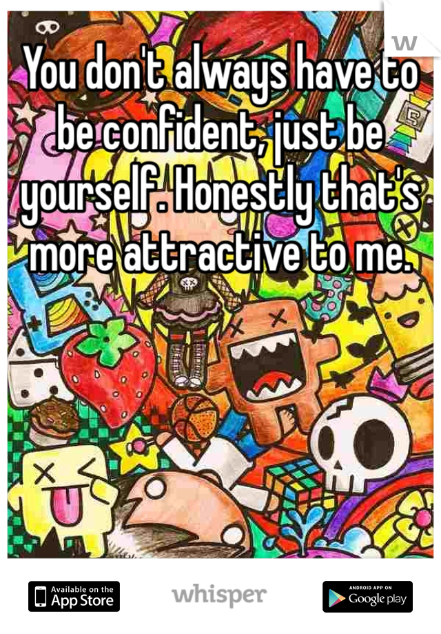 You don't always have to be confident, just be yourself. Honestly that's more attractive to me. 