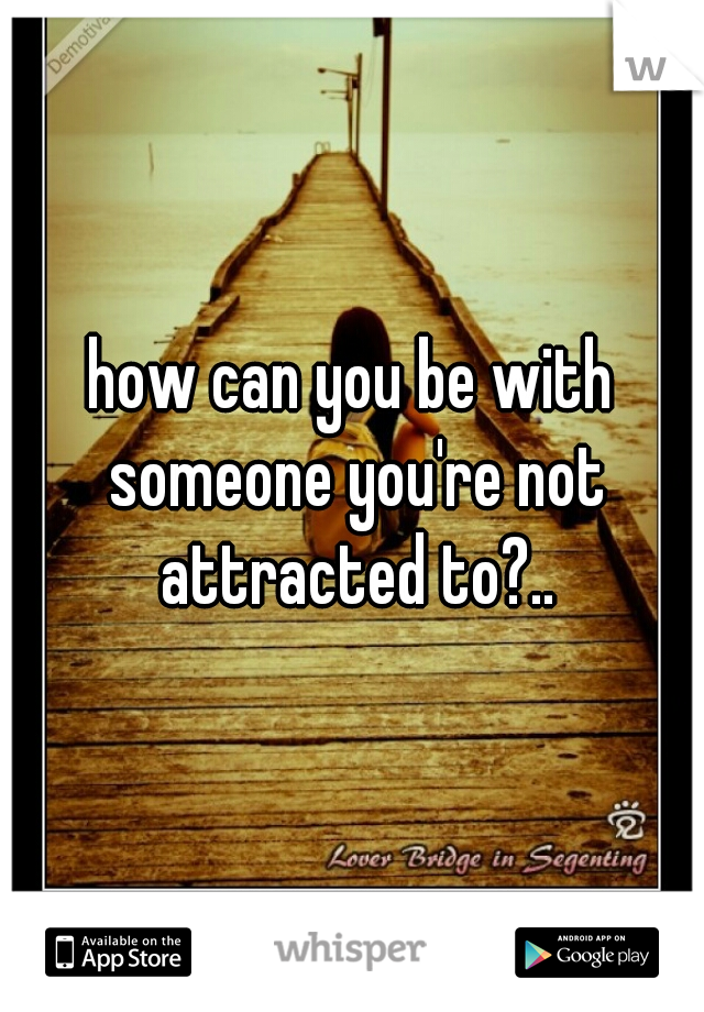 how can you be with someone you're not attracted to?..
