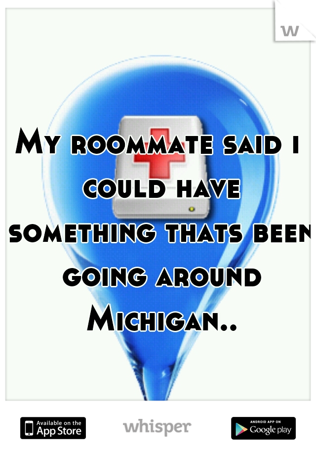 My roommate said i could have something thats been going around Michigan..