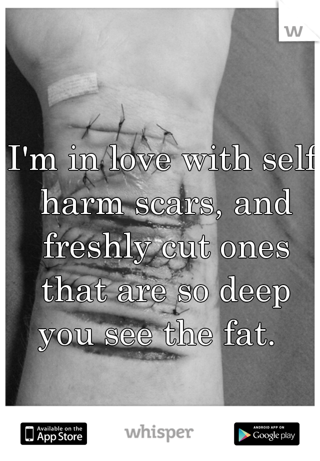 I'm in love with self harm scars, and freshly cut ones that are so deep you see the fat.  