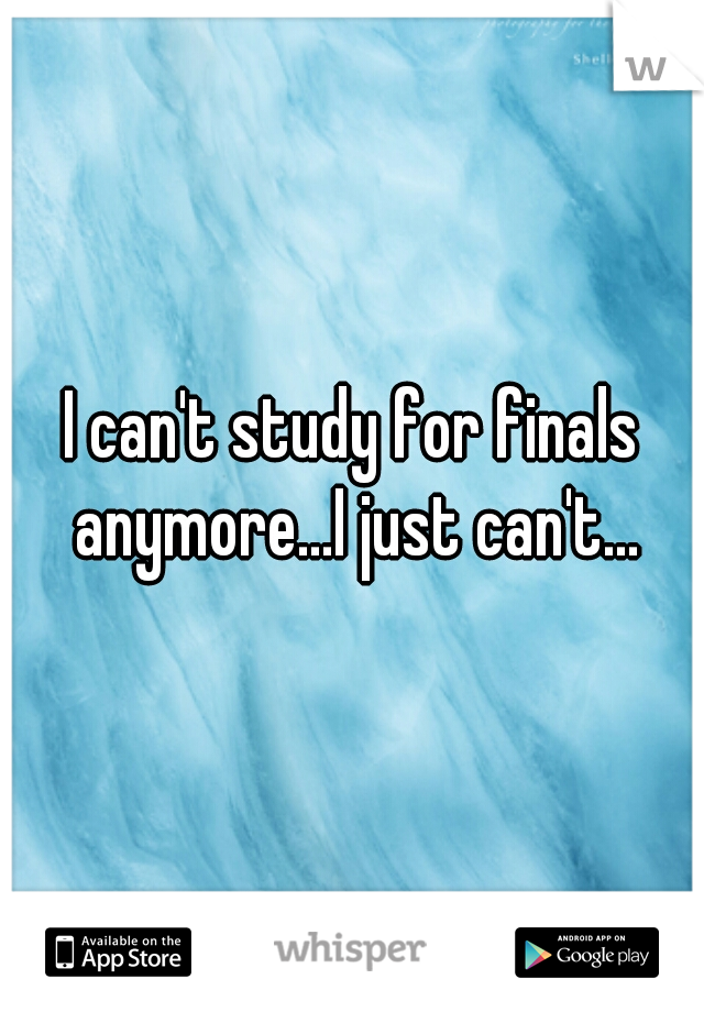 I can't study for finals anymore...I just can't...