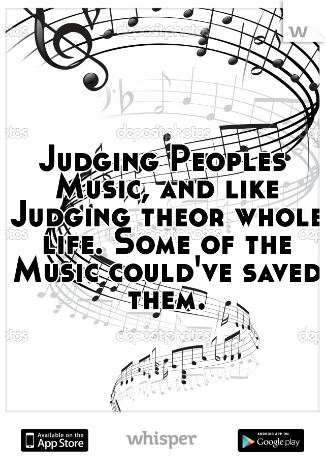 Judging Peoples Music, and like Judging theor whole life. Some of the Music could've saved them.