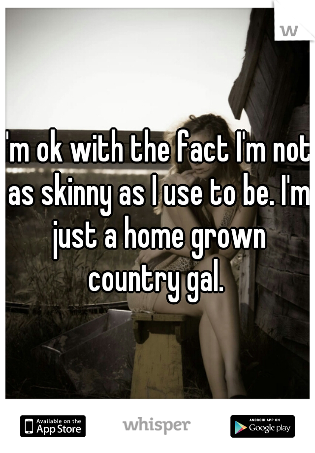 I'm ok with the fact I'm not as skinny as I use to be. I'm just a home grown country gal. 