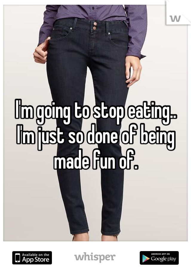 I'm going to stop eating..
I'm just so done of being made fun of.