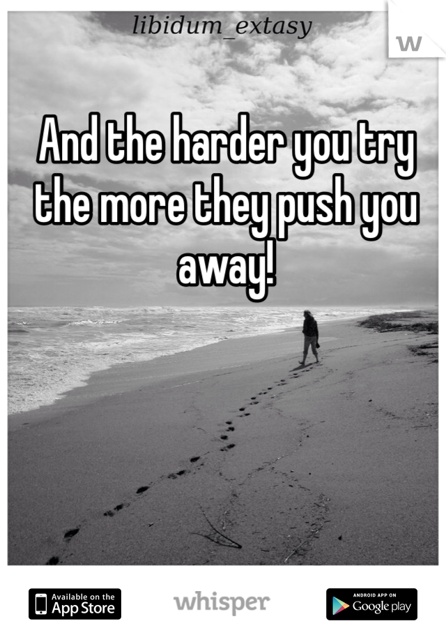 And the harder you try the more they push you away!