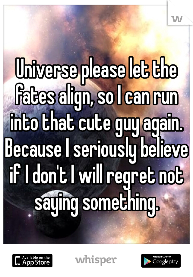 Universe please let the fates align, so I can run into that cute guy again. Because I seriously believe if I don't I will regret not saying something. 