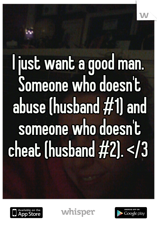 I just want a good man. Someone who doesn't abuse (husband #1) and someone who doesn't cheat (husband #2). </3 