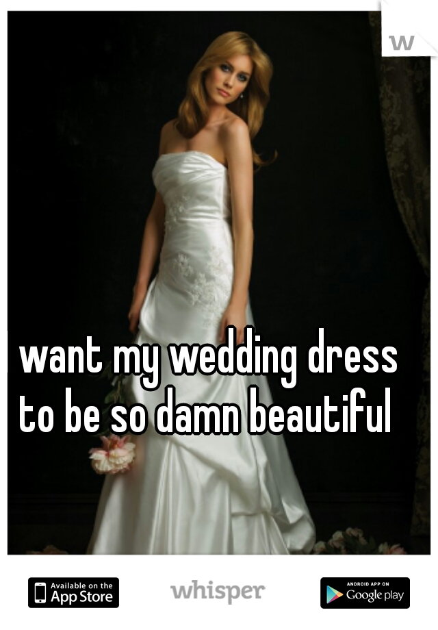 I want my wedding dress to be so damn beautiful