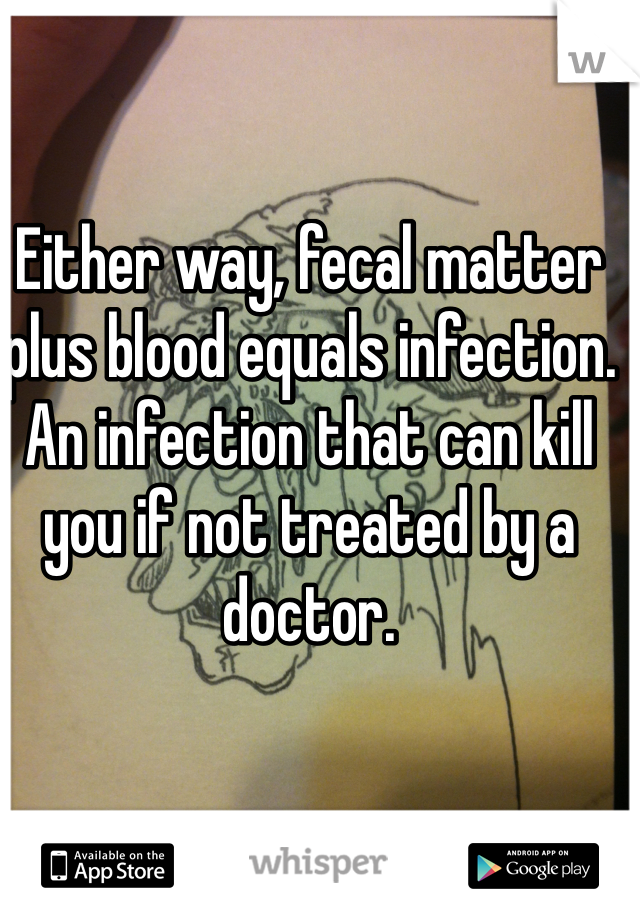 Either way, fecal matter plus blood equals infection.  An infection that can kill you if not treated by a doctor.