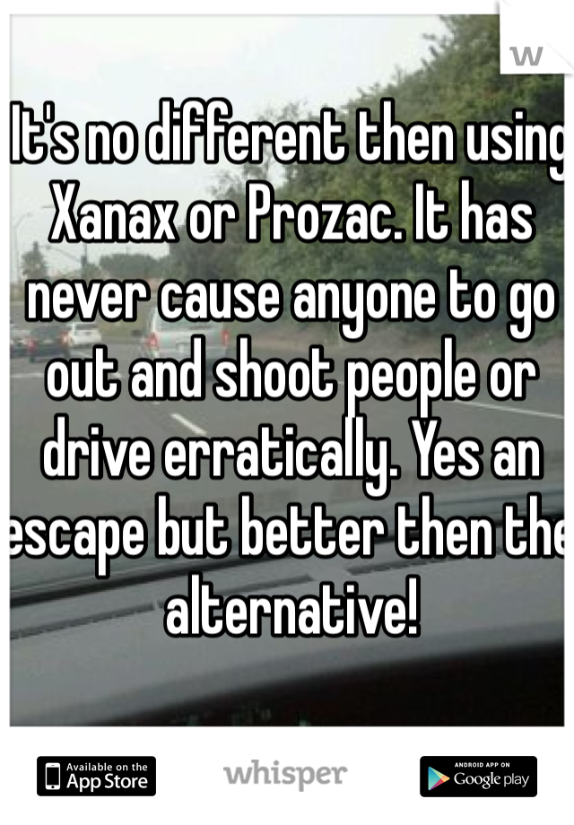 It's no different then using Xanax or Prozac. It has never cause anyone to go out and shoot people or drive erratically. Yes an escape but better then the alternative!