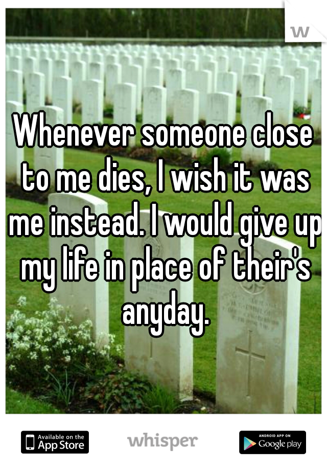 Whenever someone close to me dies, I wish it was me instead. I would give up my life in place of their's anyday.