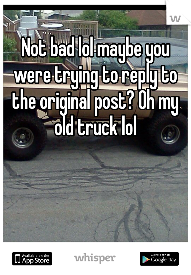 Not bad lol maybe you were trying to reply to the original post? Oh my old truck lol 