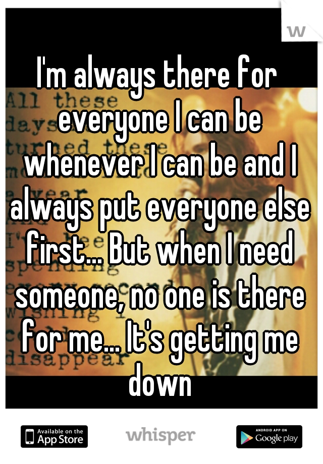 I'm always there for everyone I can be whenever I can be and I always put everyone else first... But when I need someone, no one is there for me... It's getting me down