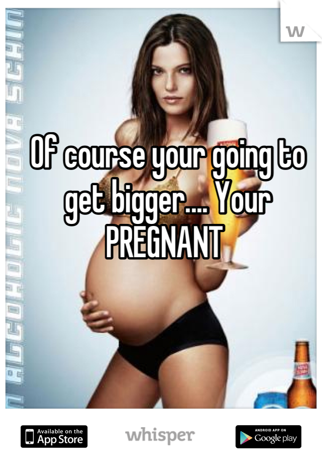 Of course your going to get bigger.... Your PREGNANT 