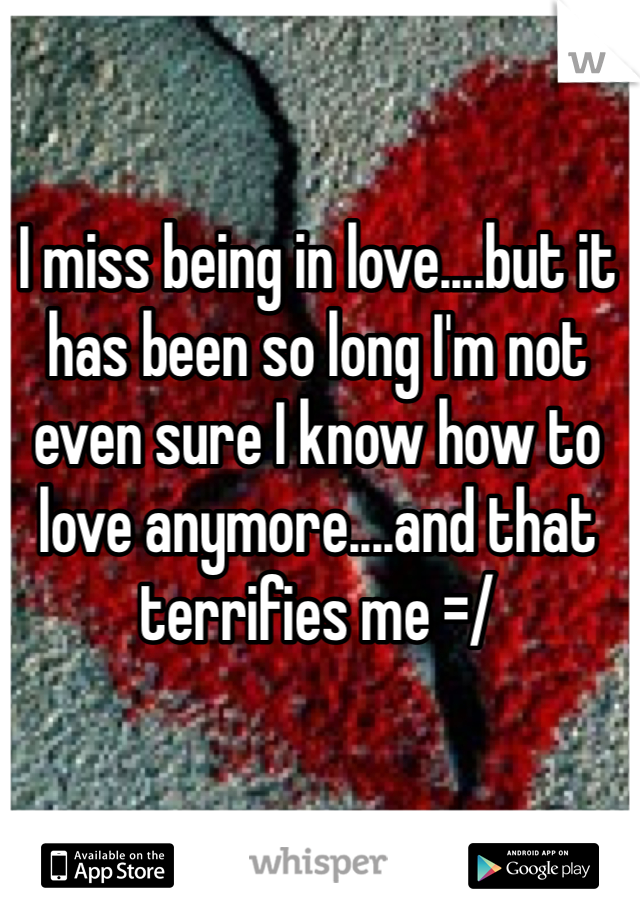 I miss being in love....but it has been so long I'm not even sure I know how to love anymore....and that terrifies me =/ 