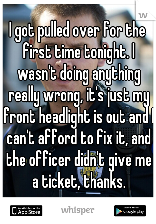 I got pulled over for the first time tonight. I wasn't doing anything really wrong, it's just my front headlight is out and I can't afford to fix it, and the officer didn't give me a ticket, thanks.