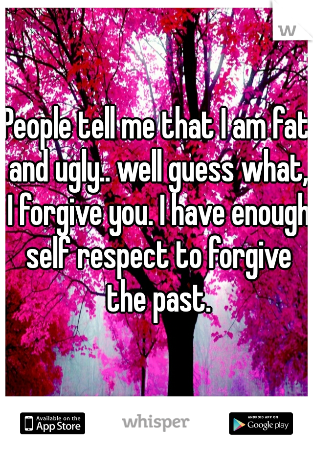 People tell me that I am fat and ugly.. well guess what, I forgive you. I have enough self respect to forgive the past.