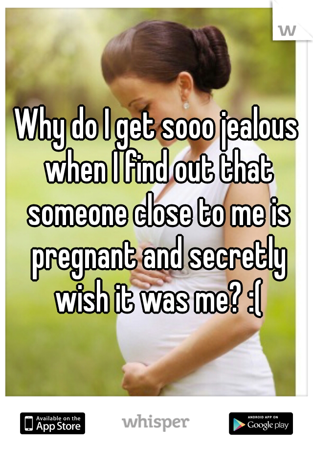 Why do I get sooo jealous when I find out that someone close to me is pregnant and secretly wish it was me? :(