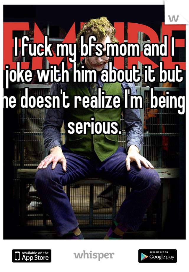 I fuck my bfs mom and I joke with him about it but he doesn't realize I'm  being serious. 