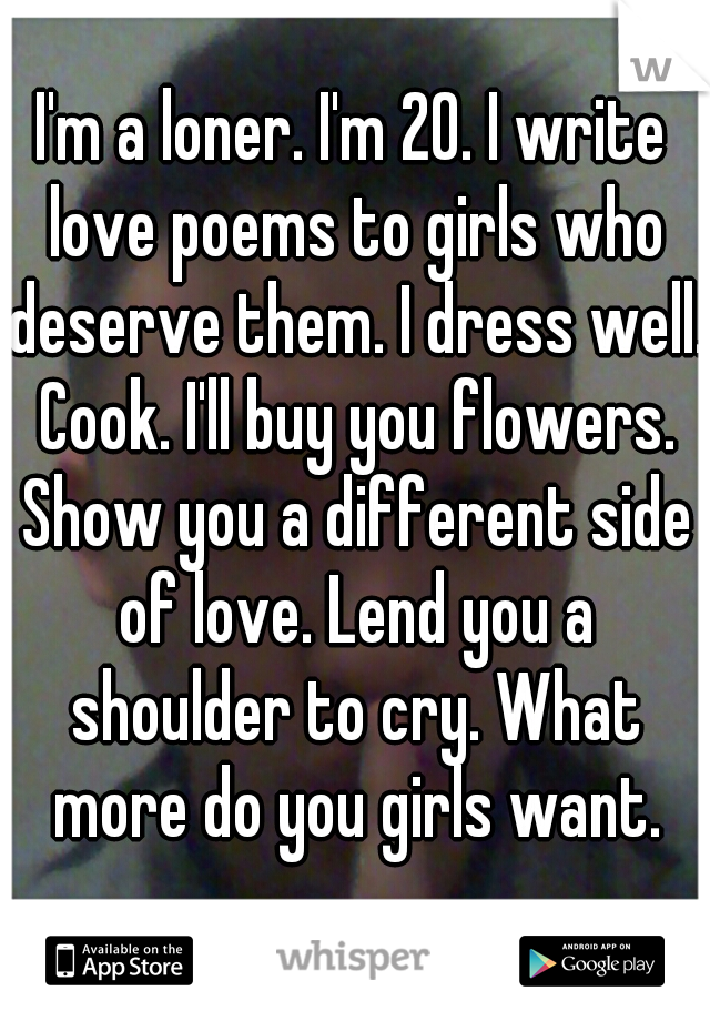 I'm a loner. I'm 20. I write love poems to girls who deserve them. I dress well. Cook. I'll buy you flowers. Show you a different side of love. Lend you a shoulder to cry. What more do you girls want.