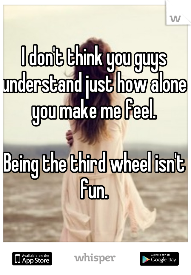 I don't think you guys understand just how alone you make me feel.

Being the third wheel isn't fun.