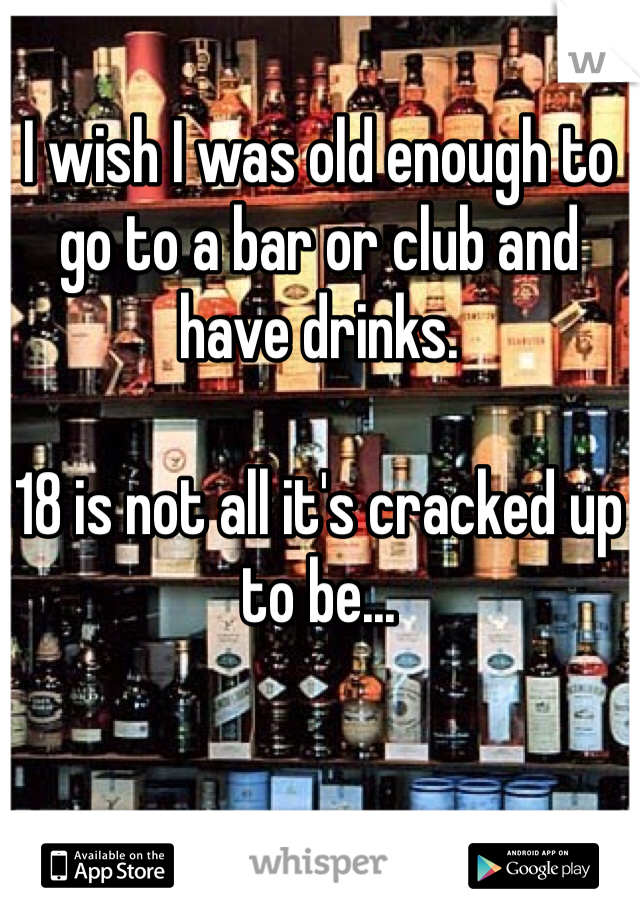 I wish I was old enough to go to a bar or club and have drinks.

18 is not all it's cracked up to be...