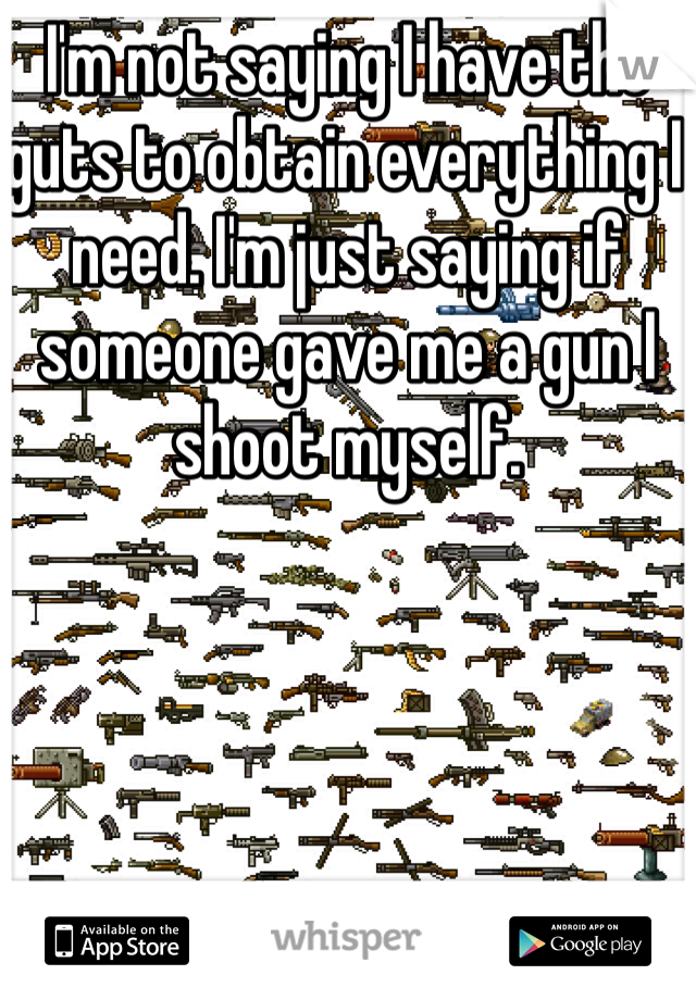 I'm not saying I have the guts to obtain everything I need. I'm just saying if someone gave me a gun I shoot myself.