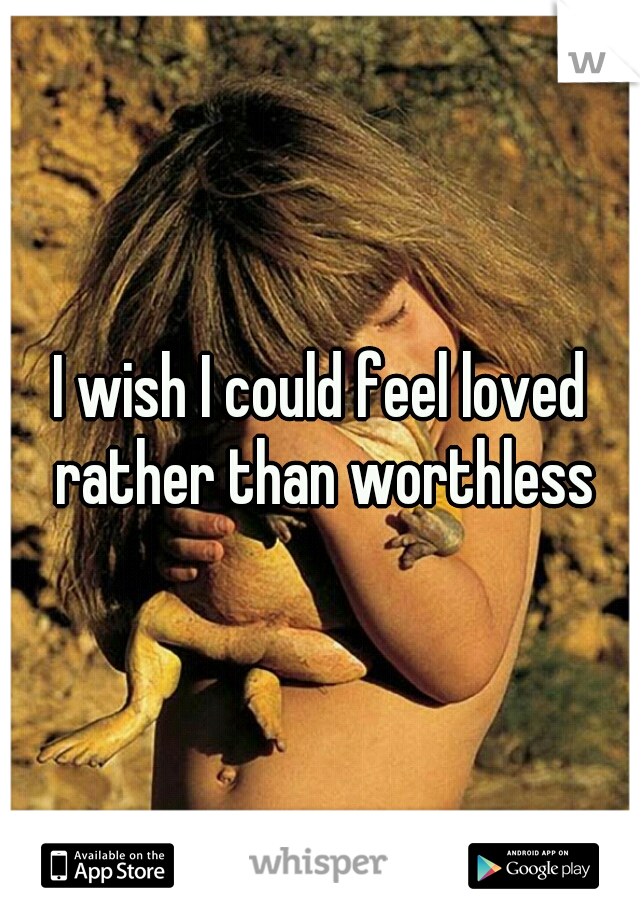 I wish I could feel loved rather than worthless