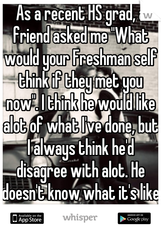 As a recent HS grad, a friend asked me "What would your Freshman self think if they met you  now". I think he would like alot of what I've done, but I always think he'd disagree with alot. He doesn't know what it's like to be  me NOW.