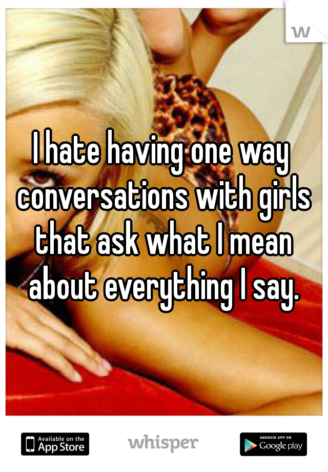 I hate having one way conversations with girls that ask what I mean about everything I say.