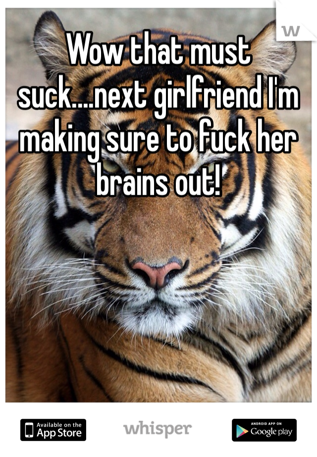 Wow that must suck....next girlfriend I'm making sure to fuck her brains out!