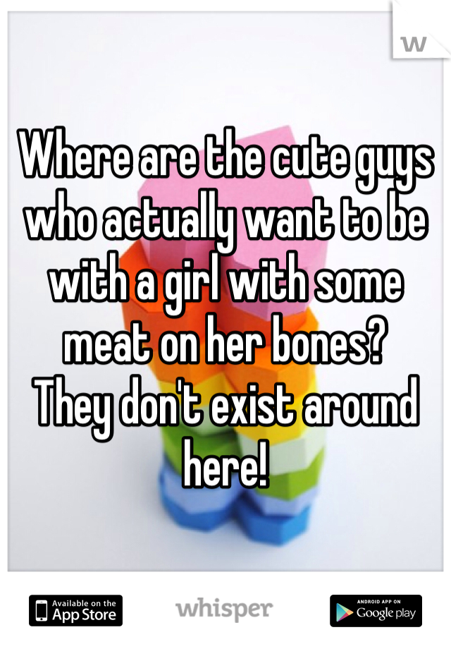 Where are the cute guys who actually want to be with a girl with some meat on her bones?
They don't exist around here!
