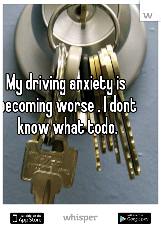 My driving anxiety is becoming worse . I dont know what todo.