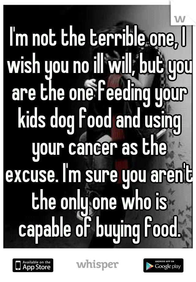 I'm not the terrible one, I wish you no ill will, but you are the one feeding your kids dog food and using your cancer as the excuse. I'm sure you aren't the only one who is capable of buying food.