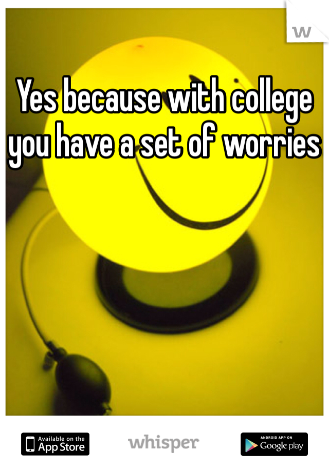 Yes because with college you have a set of worries