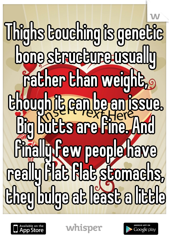 Thighs touching is genetic bone structure usually rather than weight, though it can be an issue. Big butts are fine. And finally few people have really flat flat stomachs, they bulge at least a little