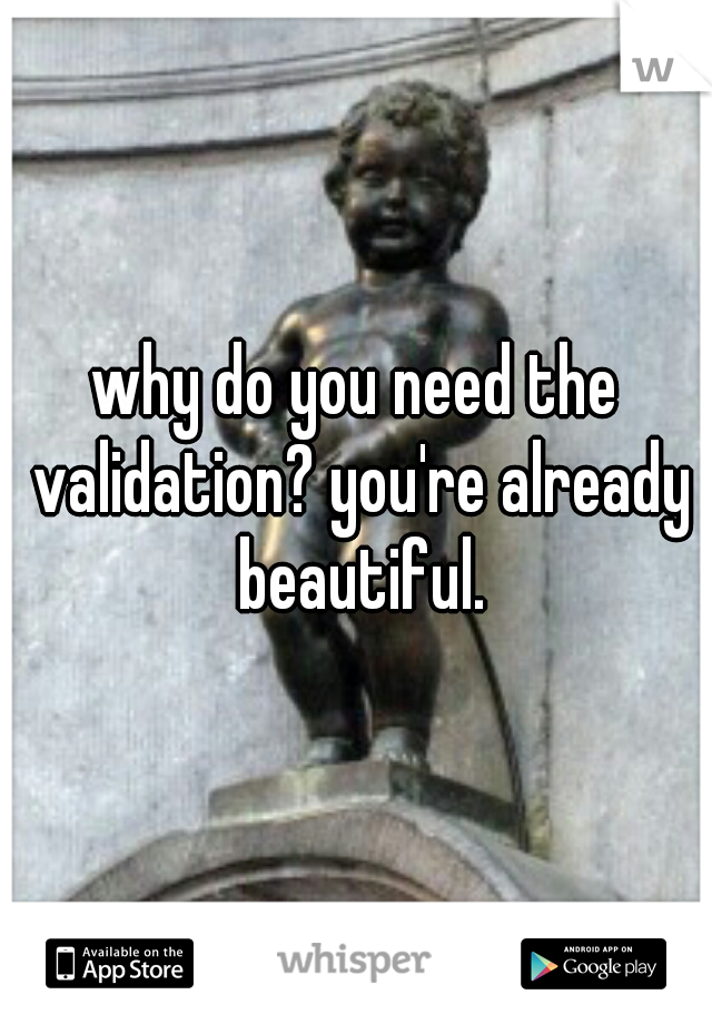 why do you need the validation? you're already beautiful.