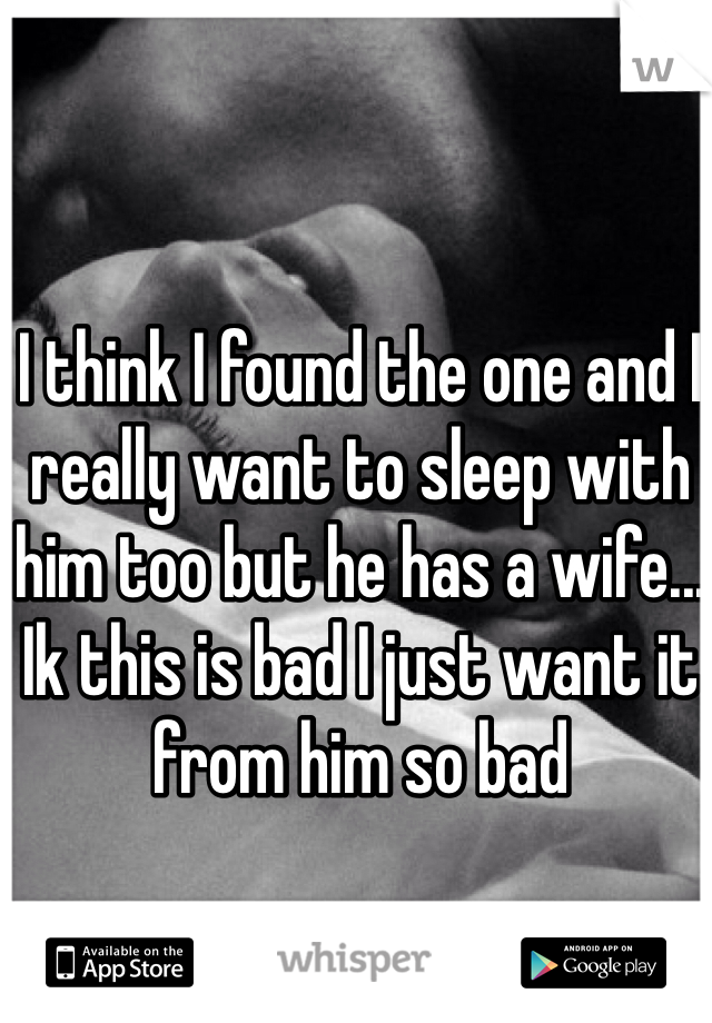 I think I found the one and I really want to sleep with him too but he has a wife... Ik this is bad I just want it from him so bad 