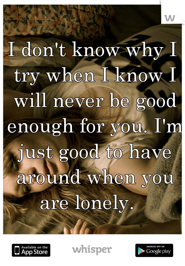 I don't know why I try when I know I will never be good enough for you. I'm just good to have around when you are lonely.   