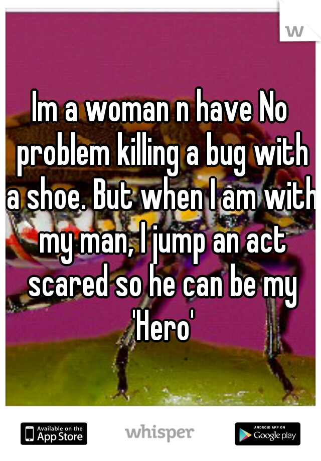 Im a woman n have No problem killing a bug with a shoe. But when I am with my man, I jump an act scared so he can be my 'Hero'
