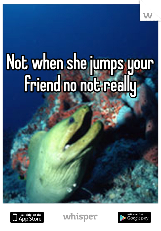 Not when she jumps your friend no not really 