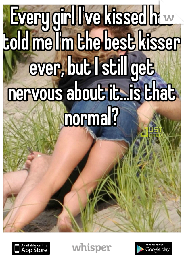 Every girl I've kissed has told me I'm the best kisser ever, but I still get nervous about it...is that normal?