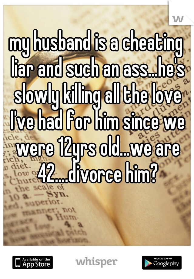 my husband is a cheating liar and such an ass...he's slowly killing all the love I've had for him since we were 12yrs old...we are 42....divorce him?