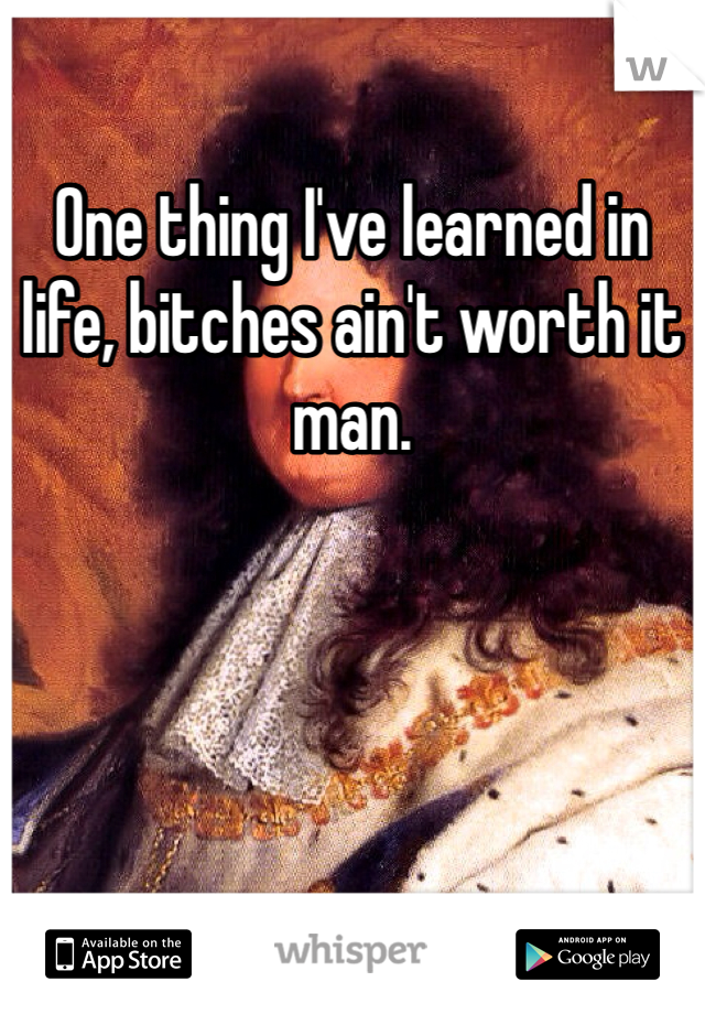 One thing I've learned in life, bitches ain't worth it man. 
