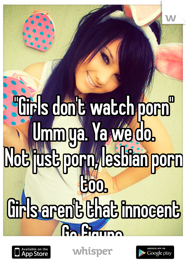 "Girls don't watch porn" 
Umm ya. Ya we do. 
Not just porn, lesbian porn too. 
Girls aren't that innocent 
Go figure. 