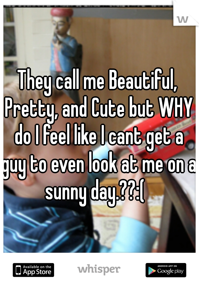 They call me Beautiful, Pretty, and Cute but WHY do I feel like I cant get a guy to even look at me on a sunny day.??:(  