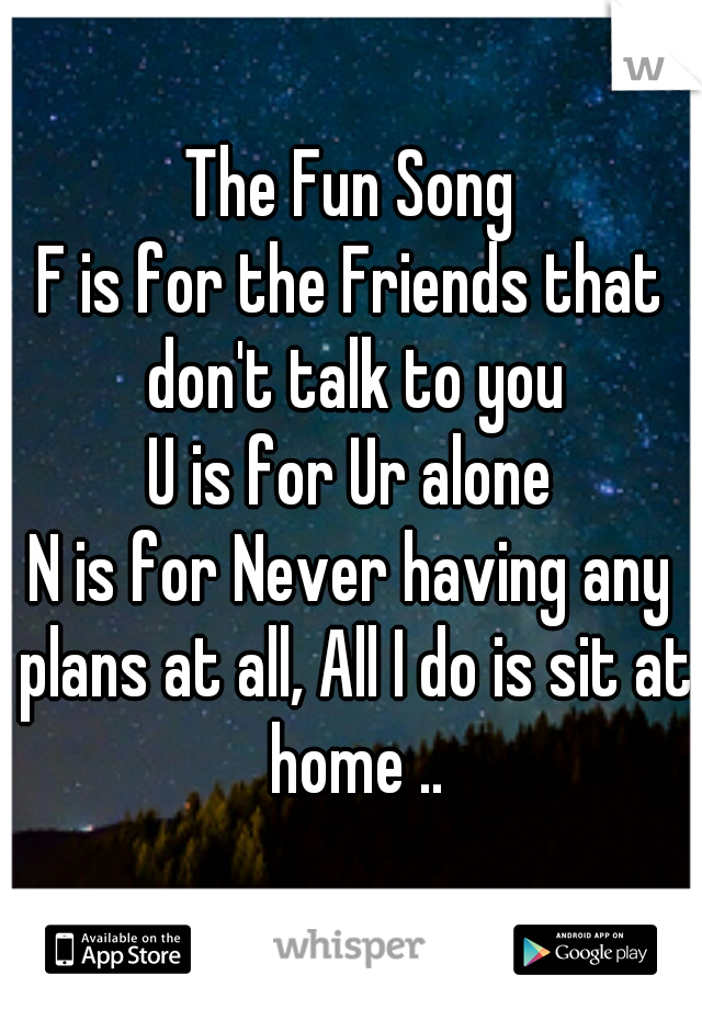The Fun Song
F is for the Friends that don't talk to you
U is for Ur alone
N is for Never having any plans at all, All I do is sit at home ..