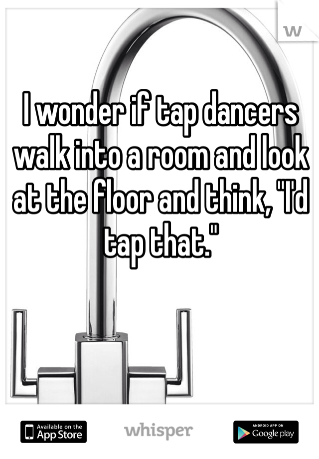 I wonder if tap dancers walk into a room and look at the floor and think, "I'd tap that."