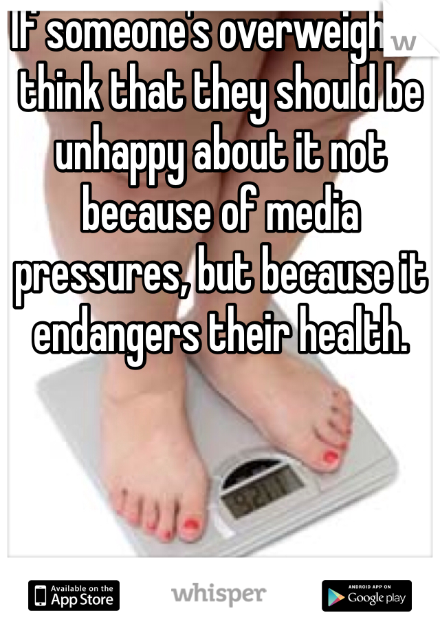 If someone's overweight, I think that they should be unhappy about it not because of media pressures, but because it endangers their health. 