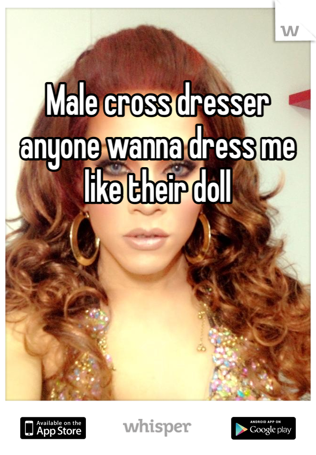 Male cross dresser anyone wanna dress me like their doll
